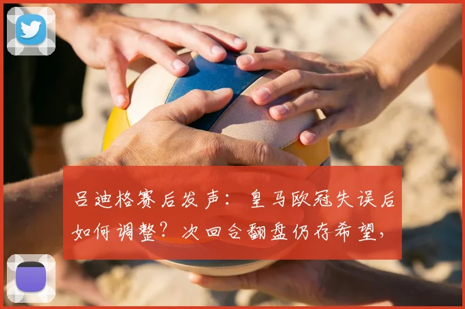 吕迪格赛后发声:皇马欧冠失误后如何调整?次回合翻盘仍存希望,全队士气受鼓舞
