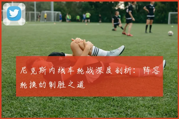 尼克斯内线车轮战深度剖析:阵容轮换的制胜之道