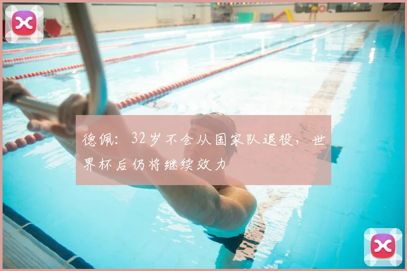 德佩:32岁不会从国家队退役,世界杯后仍将继续效力