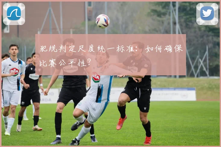 犯规判定尺度统一标准:如何确保比赛公平性?