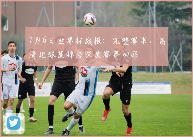 7月6日世界杯战报：完整赛果、高清进球集锦与深度赛事回顾