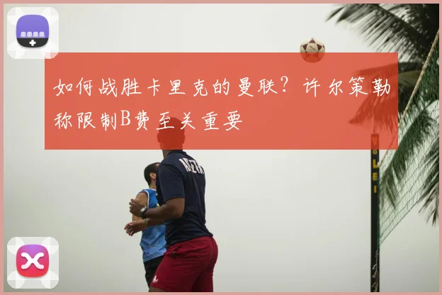如何战胜卡里克的曼联?许尔策勒称限制B费至关重要