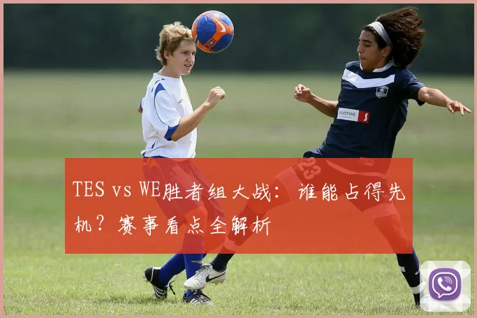 TES vs WE胜者组大战:谁能占得先机?赛事看点全解析