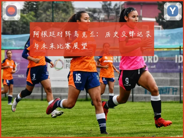 阿根廷对阵乌克兰:历史交锋记录与未来比赛展望