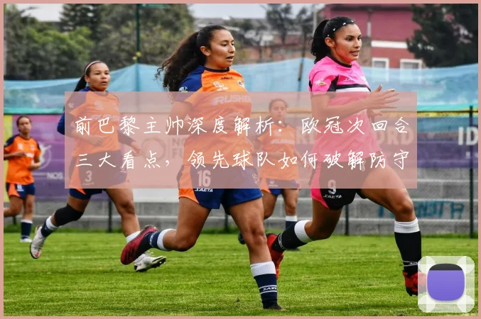 前巴黎主帅深度解析：欧冠次回合三大看点，领先球队如何破解防守难题？