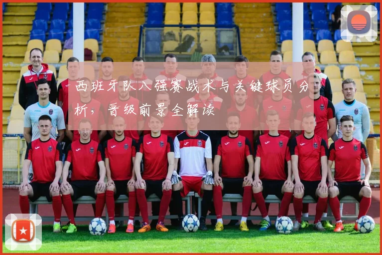 西班牙队八强赛战术与关键球员分析,晋级前景全解读