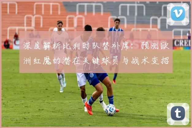 深度解析比利时队替补席:预测欧洲红魔的潜在关键球员与战术变招