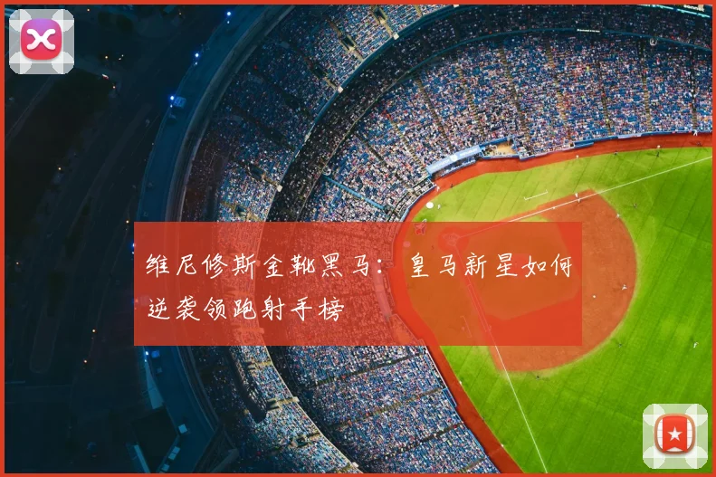 维尼修斯金靴黑马:皇马新星如何逆袭领跑射手榜