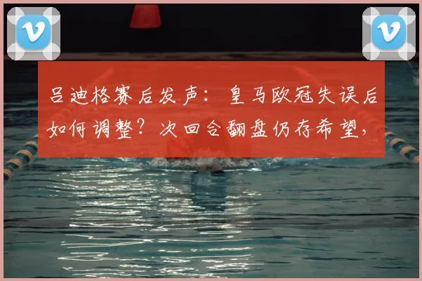 吕迪格赛后发声：皇马欧冠失误后如何调整？次回合翻盘仍存希望，全队士气受鼓舞
