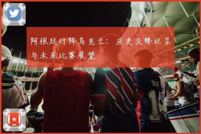 阿根廷对阵乌克兰：历史交锋记录与未来比赛展望