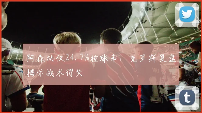 阿森纳仅24.7%控球率,克罗斯复盘揭示战术得失