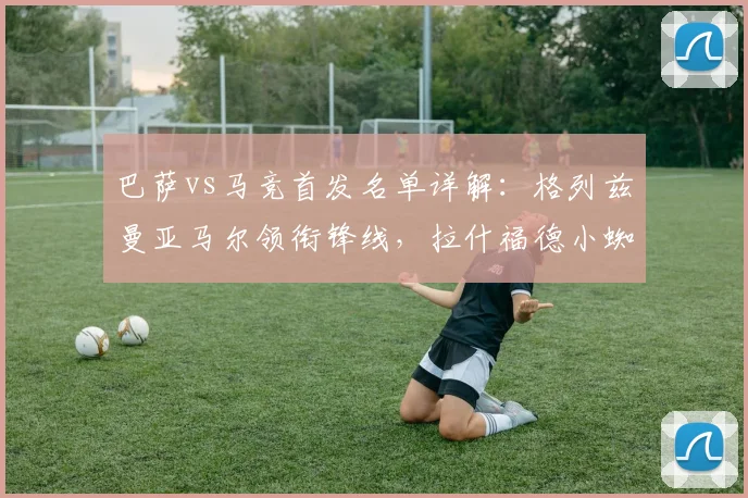 巴萨vs马竞首发名单详解：格列兹曼亚马尔领衔锋线，拉什福德小蜘蛛能否带来惊喜？