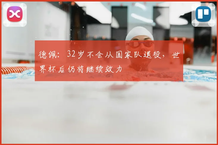 德佩：32岁不会从国家队退役，世界杯后仍将继续效力
