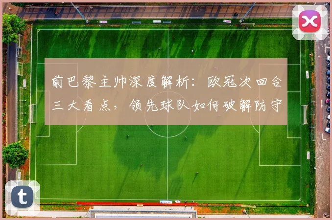 前巴黎主帅深度解析:欧冠次回合三大看点,领先球队如何破解防守难题?