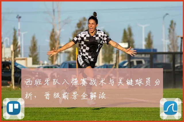 西班牙队八强赛战术与关键球员分析,晋级前景全解读