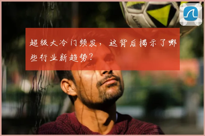 超级大冷门频发,这背后揭示了哪些行业新趋势?