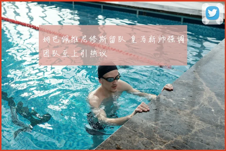 姆巴佩维尼修斯留队 皇马新帅强调团队至上引热议