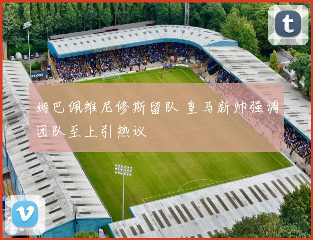 姆巴佩维尼修斯留队 皇马新帅强调团队至上引热议