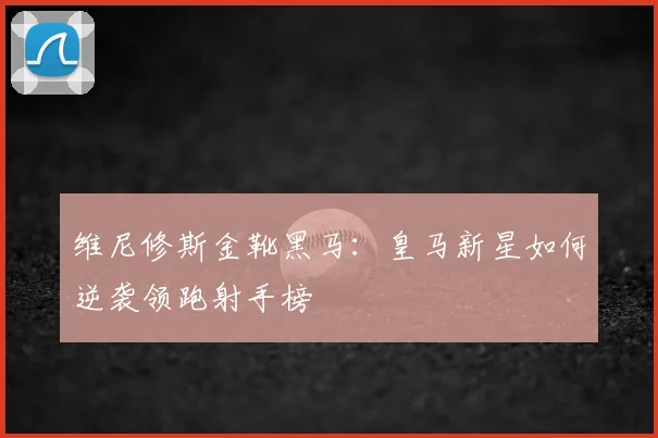维尼修斯金靴黑马:皇马新星如何逆袭领跑射手榜