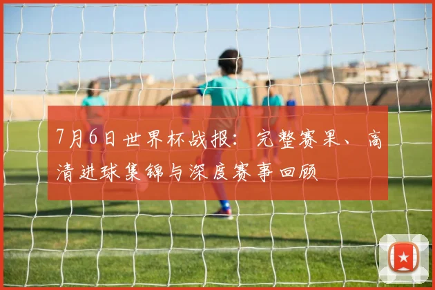7月6日世界杯战报:完整赛果、高清进球集锦与深度赛事回顾